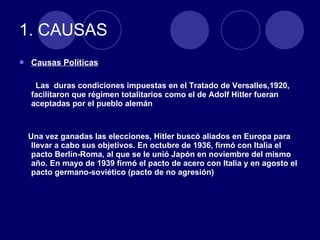 1. CAUSAS Causas Políticas Las  duras condiciones impuestas en el Tratado de Versalles,1920, facilitaron que régimen totalitarios como el de Adolf Hitler fueran aceptadas por el pueblo alemán Una vez ganadas las elecciones, Hitler buscó aliados en Europa para llevar a cabo sus objetivos. En octubre de 1936, firmó con Italia el pacto Berlín-Roma, al que se le unió Japón en noviembre del mismo año. En mayo de 1939 firmó el pacto de acero con Italia y en agosto el pacto germano-soviético (pacto de no agresión) 