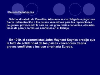 Causas Económicas   Debido al tratado de Versalles, Alemania se vio obligada a pagar una fuerte indemnización a los países vencedores para las reparaciones de guerra, provocando la caía en una gran crisis económica, elevadas tasas de paro y continuos conflictos en el trabajo. En 1919, el economistas John Maynard Keynes predijo que la falta de solidaridad de los países vencedores traería graves conflictos e incluso arruinaría Europa. 