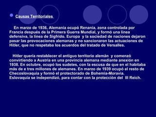 Causas Territoriales  En marzo de 1936, Alemania ocupó Renania, zona controlada por Francia después de la Primera Guerra Mundial, y formó una línea defensiva, la línea de Sigfrido. Europa  y la sociedad de naciones dejaron pasar las provocaciones alemanas y no sancionaron las actuaciones de Hitler, que no respetaba los acuerdos del tratado de Versalles. Hitler quería restablecer el antiguo territorio alemán  y comenzó convirtiendo a Austria en una provincia alemana mediante anexión en 1938. En octubre, ocupó los sudetes, con la escusa de que en el habitaba más de e tres millones de alemanes. En marzo de 1939 ocupó el resto de Checoslovaquia y formó el protectorado de Bohemia-Moravia. Eslovaquia se independizó, para contar con la protección del  III Reich. 
