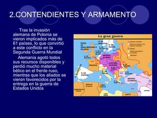 2.CONTENDIENTES Y ARMAMENTO Tras la invasión alemana de Polonia se vieron implicados más de 61 países, lo que convirtió a este conflicto en la Segunda Guerra Mundial Alemania agotó todos sus recursos disponibles y perdió mucho material bélico en el frente ruso, mientras que los aliados se vieron favorecidos por la entrega en la guerra de Estados Unidos  