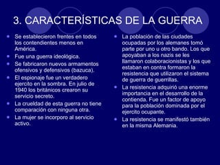 3. CARACTERÍSTICAS DE LA GUERRA  Se establecieron frentes en todos los contendientes menos en América.  Fue una guerra ideológica.  Se fabricaron nuevos armamentos ofensivos y defensivos (bazuca). El espionaje fue un verdadero ejercito en la sombra. En julio de 1940 los británicos crearon su servicio secreto.  La crueldad de esta guerra no tiene comparación con ninguna otra. La mujer se incorporo al servicio activo. La población de las ciudades ocupadas por los alemanes tomó parte por uno u otro bando. Los que apoyaban a los nazis se les llamaron colaboracionistas y los que estaban en contra formaron la resistencia que utilizaron el sistema de guerra de guerrillas.  La resistencia adquirió una enorme importancia en el desarrollo de la contienda. Fue un factor de apoyo para la población dominada por el ejercito ocupante. La resistencia se manifestó también en la misma Alemania. 