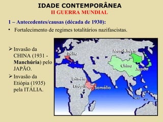 IDADE CONTEMPORÂNEA
                   II GUERRA MUNDIAL
1 – Antecedentes/causas (década de 1930):
• Fortalecimento de regimes totalitários nazifascistas.


 Invasão da
  CHINA (1931 -
  Manchúria) pelo
  JAPÃO.
 Invasão da
  Etiópia (1935)
  pela ITÁLIA.
 