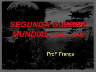 SEGUNDA GUERRA
MUNDIAL (1939 – 1945)

          Prof° França
 