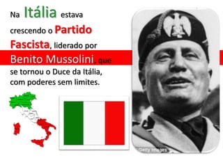 Na   Itália estava
crescendo o Partido
Fascista, liderado por
Benito Mussolini, que
se tornou o Duce da Itália,
com poderes sem limites.
 