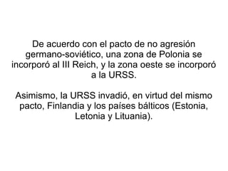 De acuerdo con el pacto de no agresión
   germano-soviético, una zona de Polonia se
incorporó al III Reich, y la zona oeste se incorporó
                     a la URSS.

Asimismo, la URSS invadió, en virtud del mismo
 pacto, Finlandia y los países bálticos (Estonia,
               Letonia y Lituania).
 