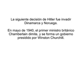 La siguiente decisión de Hitler fue invadir
           Dinamarca y Noruega.

En mayo de 1940, el primer ministro británico
 Chamberlain dimite, y se forma un gobierno
     presidido por Winston Churchill.
 