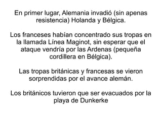 En primer lugar, Alemania invadió (sin apenas
        resistencia) Holanda y Bélgica.

Los franceses habían concentrado sus tropas en
  la llamada Línea Maginot, sin esperar que el
    ataque vendría por las Ardenas (pequeña
             cordillera en Bélgica).

  Las tropas británicas y francesas se vieron
     sorprendidas por el avance alemán.

Los británicos tuvieron que ser evacuados por la
                playa de Dunkerke
 