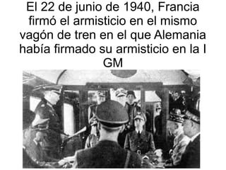 El 22 de junio de 1940, Francia
 firmó el armisticio en el mismo
vagón de tren en el que Alemania
había firmado su armisticio en la I
               GM
 
