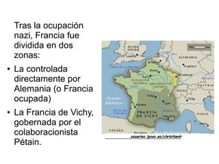 Tras la ocupación
    nazi, Francia fue
    dividida en dos
    zonas:
●   La controlada
    directamente por
    Alemania (o Francia
    ocupada)
●   La Francia de Vichy,
    gobernada por el
    colaboracionista
    Pétain.
 