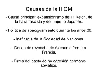 Causas de la II GM
- Causa principal: expansionismo del III Reich, de
     la Italia fascista y del Imperio Japonés.

- Política de apaciguamiento durante los años 30.

    - Ineficacia de la Sociedad de Naciones.

   - Deseo de revancha de Alemania frente a
                   Francia.

   - Firma del pacto de no agresión germano-
                    soviético.
 