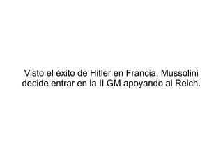 Visto el éxito de Hitler en Francia, Mussolini
decide entrar en la II GM apoyando al Reich.
 