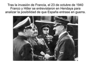 Tras la invasión de Francia, el 23 de octubre de 1940
   Franco y Hitler se entrevistaron en Hendaya para
analizar la posibilidad de que España entrase en guerra.
 