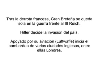 Tras la derrota francesa, Gran Bretaña se queda
       sola en la guerra frente al III Reich.

       Hitler decide la invasión del país.

  Apoyado por su aviación (Luftwaffe) inicia el
 bombardeo de varias ciudades inglesas, entre
               ellas Londres.
 