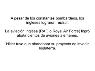 A pesar de los constantes bombardeos, los
            ingleses lograron resistir.

La aviación inglesa (RAF, o Royal Air Force) logró
       abatir cientos de aviones alemanes.

Hitler tuvo que abandonar su proyecto de invadir
                   Inglaterra.
 
