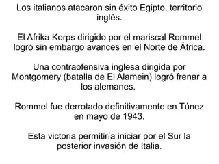 Los italianos atacaron sin éxito Egipto, territorio
                      inglés.

 El Afrika Korps dirigido por el mariscal Rommel
logró sin embargo avances en el Norte de África.

    Una contraofensiva inglesa dirigida por
Montgomery (batalla de El Alamein) logró frenar a
               los alemanes.

Rommel fue derrotado definitivamente en Túnez
             en mayo de 1943.

    Esta victoria permitiría iniciar por el Sur la
            posterior invasión de Italia.
 