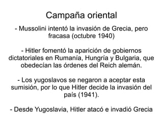 Campaña oriental
  - Mussolini intentó la invasión de Grecia, pero
              fracasa (octubre 1940)

     - Hitler fomentó la aparición de gobiernos
dictatoriales en Rumanía, Hungría y Bulgaria, que
     obedecían las órdenes del Reich alemán.

  - Los yugoslavos se negaron a aceptar esta
sumisión, por lo que Hitler decide la invasión del
                  país (1941).

- Desde Yugoslavia, Hitler atacó e invadió Grecia
 