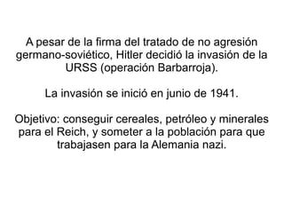 A pesar de la firma del tratado de no agresión
germano-soviético, Hitler decidió la invasión de la
         URSS (operación Barbarroja).

     La invasión se inició en junio de 1941.

Objetivo: conseguir cereales, petróleo y minerales
para el Reich, y someter a la población para que
        trabajasen para la Alemania nazi.
 
