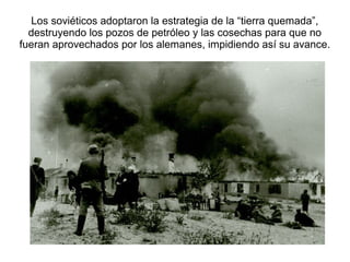 Los soviéticos adoptaron la estrategia de la “tierra quemada”,
  destruyendo los pozos de petróleo y las cosechas para que no
fueran aprovechados por los alemanes, impidiendo así su avance.
 