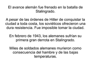 El avance alemán fue frenado en la batalla de
                Stalingrado.

A pesar de las órdenes de Hitler de conquistar la
ciudad a toda costa, los soviéticos ofrecieron una
 dura resistencia. Fue imposible tomar la ciudad.

  En febrero de 1943, los alemanes sufrían su
      primera gran derrota en Stalingrado.

  Miles de soldados alemanes murieron como
   consecuencia del hambre y de las bajas
                 temperaturas.
 