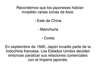 Recordemos que los japoneses habían
        invadido varias zonas de Asia:

                - Este de China

                  - Manchuria

                    - Corea

En septiembre de 1940, Japón invadió parte de la
Indochina francesa. Los Estados Unidos deciden
  entonces paralizar sus relaciones comerciales
             con el Imperio japonés.
 