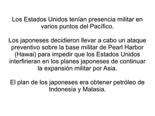 Los Estados Unidos tenían presencia militar en
          varios puntos del Pacífico.

Los japoneses decidieron llevar a cabo un ataque
 preventivo sobre la base militar de Pearl Harbor
  (Hawai) para impedir que los Estados Unidos
interfirieran en los planes japoneses de continuar
            la expansión militar por Asia.

El plan de los japoneses era obtener petróleo de
               Indonesia y Malasia.
 