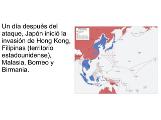 Un día después del
ataque, Japón inició la
invasión de Hong Kong,
Filipinas (territorio
estadounidense),
Malasia, Borneo y
Birmania.
 