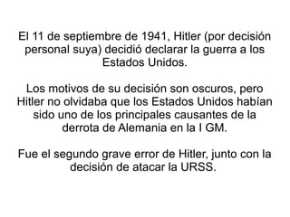 El 11 de septiembre de 1941, Hitler (por decisión
 personal suya) decidió declarar la guerra a los
                Estados Unidos.

 Los motivos de su decisión son oscuros, pero
Hitler no olvidaba que los Estados Unidos habían
    sido uno de los principales causantes de la
          derrota de Alemania en la I GM.

Fue el segundo grave error de Hitler, junto con la
          decisión de atacar la URSS.
 