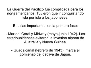 La Guerra del Pacífico fue complicada para los
norteamericanos. Tuvieron que ir conquistando
        isla por isla a los japoneses.

    Batallas importantes en la primera fase:

- Mar del Coral y Midway (mayo-junio 1942). Los
 estadounidenses evitaron la invasión nipona de
           Australia y Nueva Guinea.

   - Guadalcanal (febrero de 1943): marca el
        comienzo del declive de Japón.
 