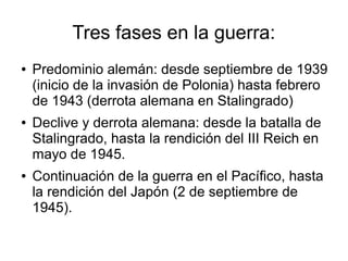 Tres fases en la guerra:
●   Predominio alemán: desde septiembre de 1939
    (inicio de la invasión de Polonia) hasta febrero
    de 1943 (derrota alemana en Stalingrado)
●   Declive y derrota alemana: desde la batalla de
    Stalingrado, hasta la rendición del III Reich en
    mayo de 1945.
●   Continuación de la guerra en el Pacífico, hasta
    la rendición del Japón (2 de septiembre de
    1945).
 