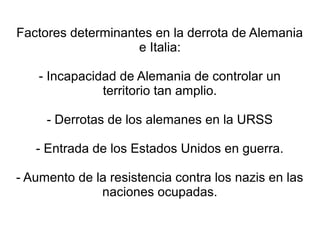 Factores determinantes en la derrota de Alemania
                    e Italia:

    - Incapacidad de Alemania de controlar un
               territorio tan amplio.

     - Derrotas de los alemanes en la URSS

   - Entrada de los Estados Unidos en guerra.

- Aumento de la resistencia contra los nazis en las
              naciones ocupadas.
 