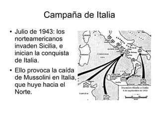 Campaña de Italia
●   Julio de 1943: los
    norteamericanos
    invaden Sicilia, e
    inician la conquista
    de Italia.
●   Ello provoca la caída
    de Mussolini en Italia,
    que huye hacia el
    Norte.
 