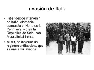 Invasión de Italia
●   Hitler decide intervenir
    en Italia. Alemania
    conquista el Norte de la
    Península, y crea la
    República de Saló, con
    Mussolini al frente.
●   Al sur, se instauró un
    régimen antifascista, que
    se une a los aliados.
 