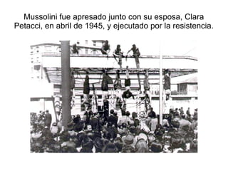 Mussolini fue apresado junto con su esposa, Clara
Petacci, en abril de 1945, y ejecutado por la resistencia.
 