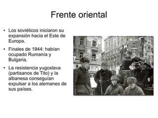 Frente oriental
●   Los soviéticos iniciaron su
    expansión hacia el Este de
    Europa.
●   Finales de 1944: habían
    ocupado Rumanía y
    Bulgaria.
●   La resistencia yugoslava
    (partisanos de Tito) y la
    albanesa conseguían
    expulsar a los alemanes de
    sus países.
 