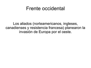 Frente occidental

    Los aliados (norteamericanos, ingleses,
canadienses y resistencia francesa) planearon la
       invasión de Europa por el oeste.
 