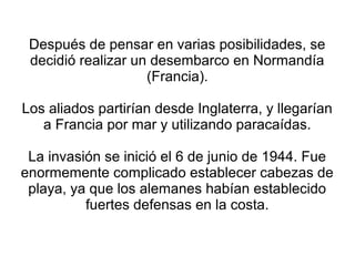 Después de pensar en varias posibilidades, se
 decidió realizar un desembarco en Normandía
                    (Francia).

Los aliados partirían desde Inglaterra, y llegarían
   a Francia por mar y utilizando paracaídas.

 La invasión se inició el 6 de junio de 1944. Fue
enormemente complicado establecer cabezas de
 playa, ya que los alemanes habían establecido
          fuertes defensas en la costa.
 
