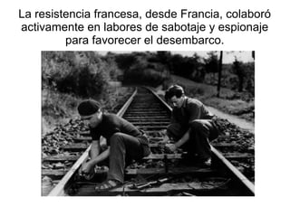 La resistencia francesa, desde Francia, colaboró
activamente en labores de sabotaje y espionaje
         para favorecer el desembarco.
 