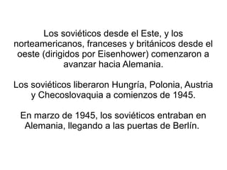 Los soviéticos desde el Este, y los
norteamericanos, franceses y británicos desde el
 oeste (dirigidos por Eisenhower) comenzaron a
             avanzar hacia Alemania.

Los soviéticos liberaron Hungría, Polonia, Austria
    y Checoslovaquia a comienzos de 1945.

 En marzo de 1945, los soviéticos entraban en
  Alemania, llegando a las puertas de Berlín.
 