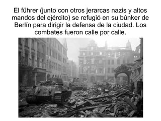 El führer (junto con otros jerarcas nazis y altos
mandos del ejército) se refugió en su búnker de
Berlín para dirigir la defensa de la ciudad. Los
        combates fueron calle por calle.
 