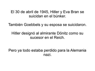 El 30 de abril de 1945, Hitler y Eva Bran se
           suicidan en el búnker.

También Goebbels y su esposa se suicidaron.

 Hitler designó al almirante Dönitz como su
             sucesor en el Reich.


Pero ya todo estaba perdido para la Alemania
                    nazi.
 