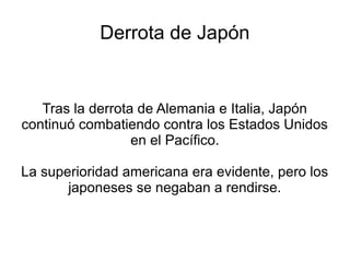 Derrota de Japón


   Tras la derrota de Alemania e Italia, Japón
continuó combatiendo contra los Estados Unidos
                  en el Pacífico.

La superioridad americana era evidente, pero los
       japoneses se negaban a rendirse.
 