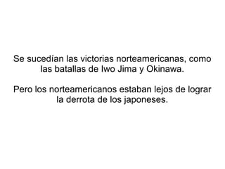 Se sucedían las victorias norteamericanas, como
      las batallas de Iwo Jima y Okinawa.

Pero los norteamericanos estaban lejos de lograr
          la derrota de los japoneses.
 