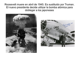 Roosevelt muere en abril de 1945. Es sustituido por Truman.
 El nuevo presidente decide utilizar la bomba atómica para
                 doblegar a los japoneses
 