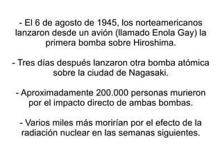 - El 6 de agosto de 1945, los norteamericanos
lanzaron desde un avión (llamado Enola Gay) la
         primera bomba sobre Hiroshima.

- Tres días después lanzaron otra bomba atómica
           sobre la ciudad de Nagasaki.

- Aproximadamente 200.000 personas murieron
   por el impacto directo de ambas bombas.

 - Varios miles más morirían por el efecto de la
  radiación nuclear en las semanas siguientes.
 