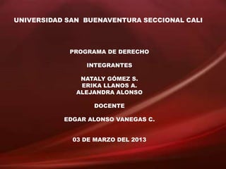 UNIVERSIDAD SAN BUENAVENTURA SECCIONAL CALI




            PROGRAMA DE DERECHO

                INTEGRANTES

               NATALY GÓMEZ S.
               ERIKA LLANOS A.
              ALEJANDRA ALONSO

                  DOCENTE

           EDGAR ALONSO VANEGAS C.


             03 DE MARZO DEL 2013
 