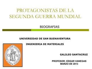 PROTAGONISTAS DE LA
SEGUNDA GUERRA MUNDIAL
               BIOGRAFIAS


   UNIVERSIDAD DE SAN BUENAVENTURA

       INGENIERIA DE MATERIALES



                            GALILEO SANTACRUZ

                       PROFESOR: EDGAR VANEGAS
                            MARZO DE 2013
 