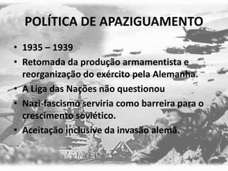 POLÍTICA DE APAZIGUAMENTO
• 1935 – 1939
• Retomada da produção armamentista e
reorganização do exército pela Alemanha.
• A Liga das Nações não questionou
• Nazi-fascismo serviria como barreira para o
crescimento soviético.
• Aceitação inclusive da invasão alemã.
 