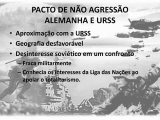 PACTO DE NÃO AGRESSÃO
ALEMANHA E URSS
• Aproximação com a URSS
• Geografia desfavorável
• Desinteresse soviético em um confronto
– Fraca militarmente
– Conhecia os interesses da Liga das Nações ao
apoiar o totalitarismo.
 