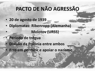 PACTO DE NÃO AGRESSÃO
• 20 de agosto de 1939
• Diplomatas: Ribenropp (Alemanha)
• Molotov (URSS)
• Período de trégua
• Divisão da Polônia entre ambos
• Erro em permitir e apoiar o nazismo
 