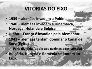 VITÓRIAS DO EIXO
• 1939 – alemães invadem a Polônia
• 1940 – alemães invadem a Dinamarca,
Noruega, Holanda e Bélgica
• Junho – França é invadida pela Alemanha
• 1941 – alemães tentam dominar o Canal de
Suez (Egito)
– Paris dividida (apoio aos nazistas e resistência)
• Bulgária, Hungria e Romênia se juntam ao
Eixo.
 